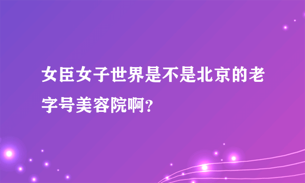 女臣女子世界是不是北京的老字号美容院啊？