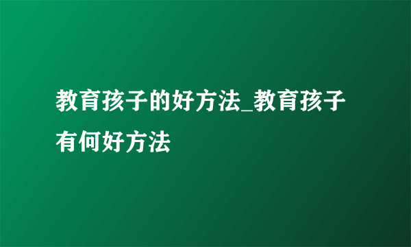 教育孩子的好方法_教育孩子有何好方法