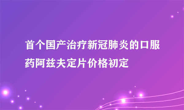 首个国产治疗新冠肺炎的口服药阿兹夫定片价格初定