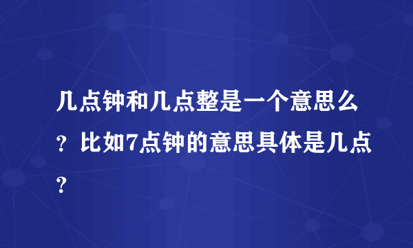 几点钟和几点整是一个意思么？比如7点钟的意思具体是几点？