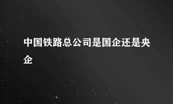 中国铁路总公司是国企还是央企