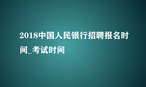 2018中国人民银行招聘报名时间_考试时间