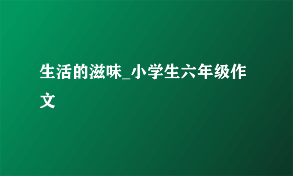 生活的滋味_小学生六年级作文