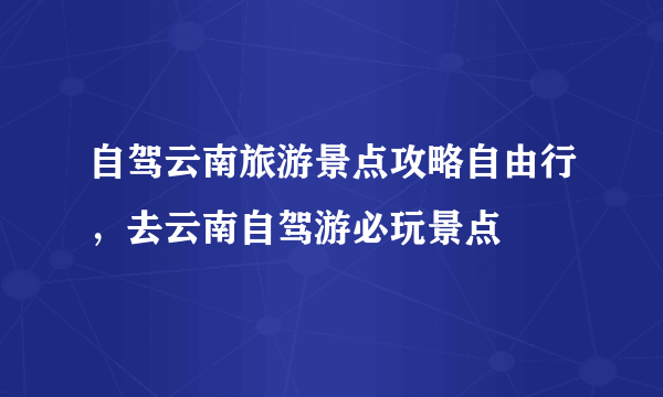 自驾云南旅游景点攻略自由行，去云南自驾游必玩景点