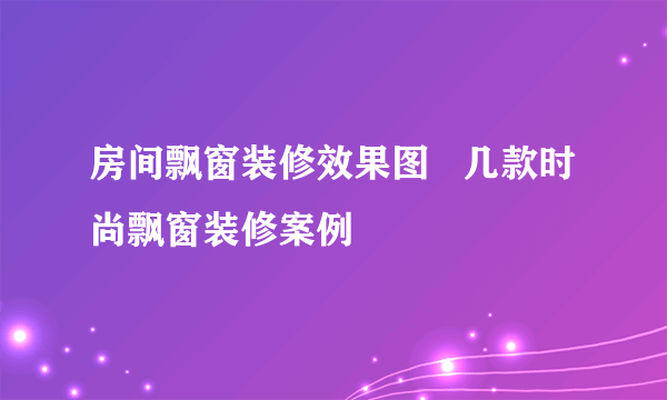 房间飘窗装修效果图   几款时尚飘窗装修案例