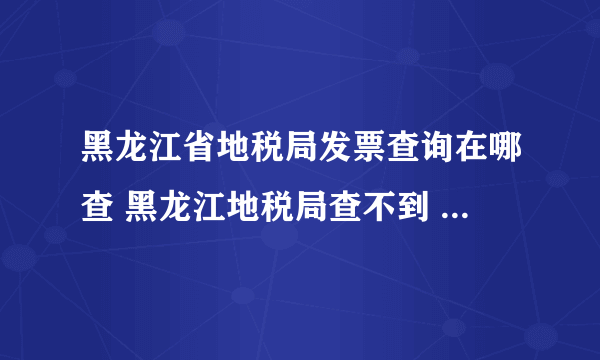 黑龙江省地税局发票查询在哪查 黑龙江地税局查不到 这张发票是3月份开出来的