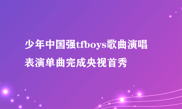 少年中国强tfboys歌曲演唱 表演单曲完成央视首秀