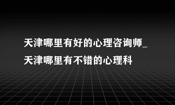 天津哪里有好的心理咨询师_天津哪里有不错的心理科