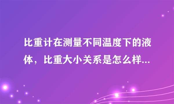 比重计在测量不同温度下的液体，比重大小关系是怎么样的和，所测是什么液体有关吗