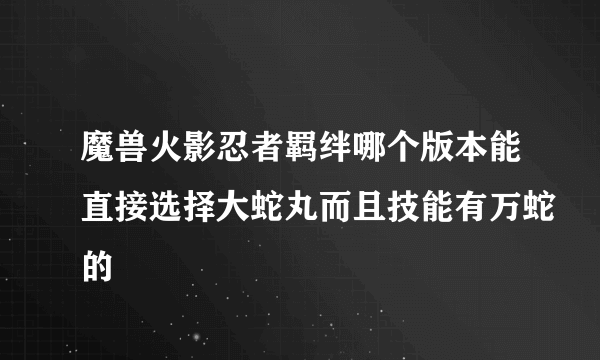 魔兽火影忍者羁绊哪个版本能直接选择大蛇丸而且技能有万蛇的