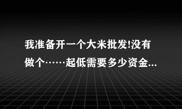 我准备开一个大米批发!没有做个……起低需要多少资金!能有好建议嘛？
