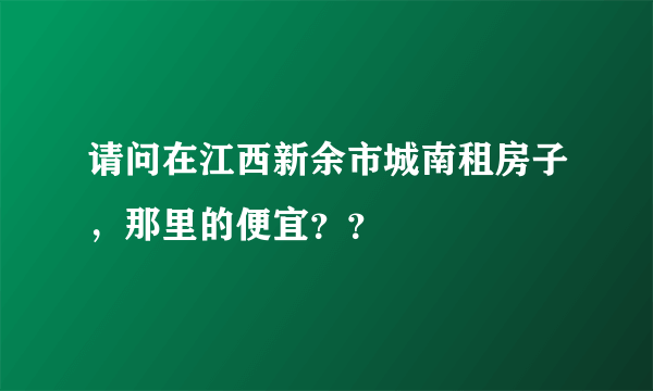 请问在江西新余市城南租房子，那里的便宜？？