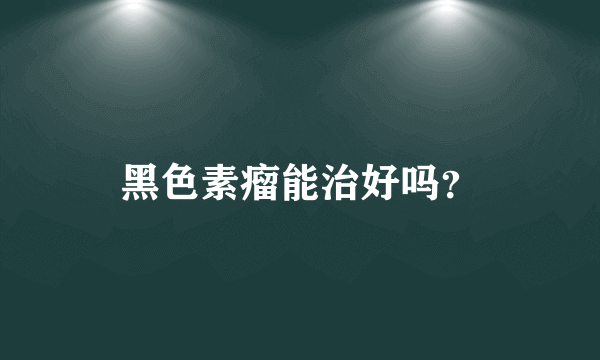 黑色素瘤能治好吗？