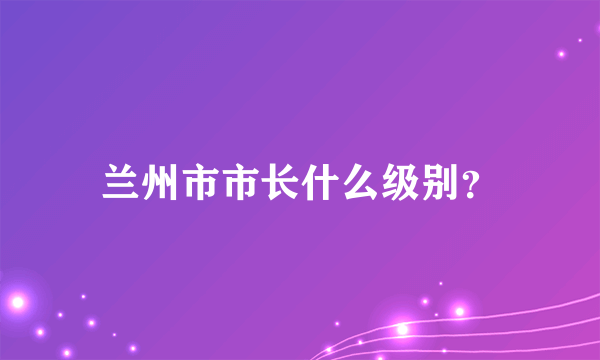 兰州市市长什么级别？