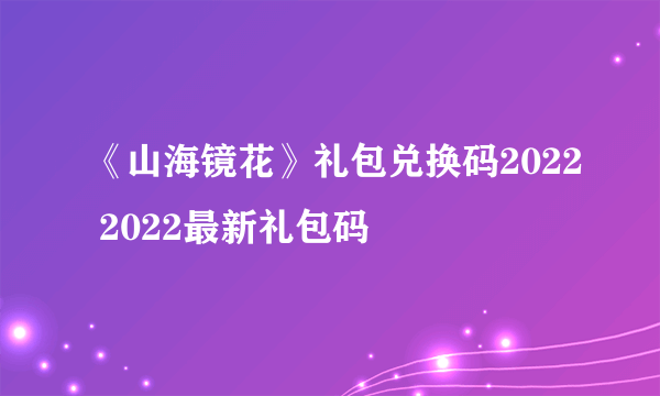 《山海镜花》礼包兑换码2022 2022最新礼包码