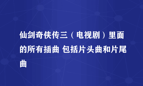 仙剑奇侠传三（电视剧）里面的所有插曲 包括片头曲和片尾曲