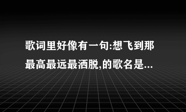 歌词里好像有一句:想飞到那最高最远最洒脱,的歌名是什么?谁唱的?