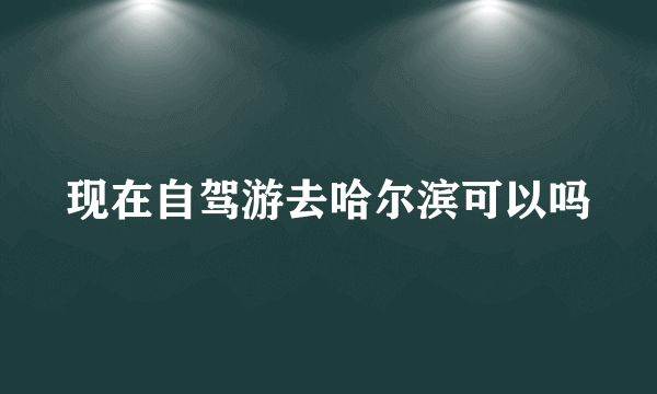 现在自驾游去哈尔滨可以吗