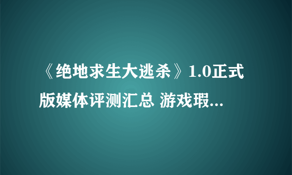 《绝地求生大逃杀》1.0正式版媒体评测汇总 游戏瑕不掩瑜！