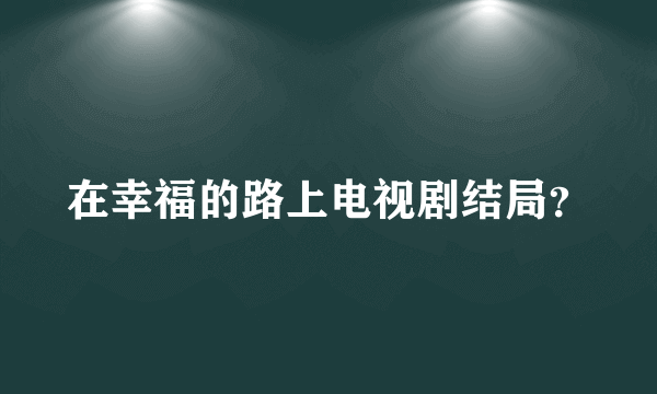 在幸福的路上电视剧结局？