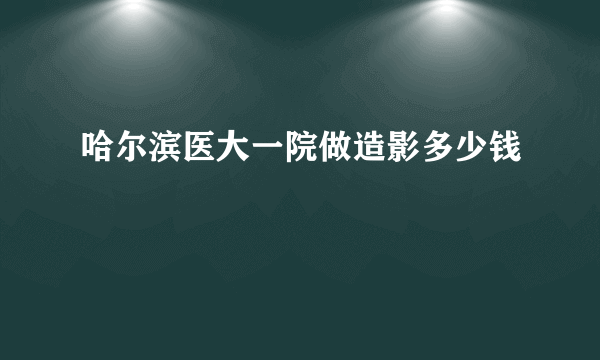 哈尔滨医大一院做造影多少钱