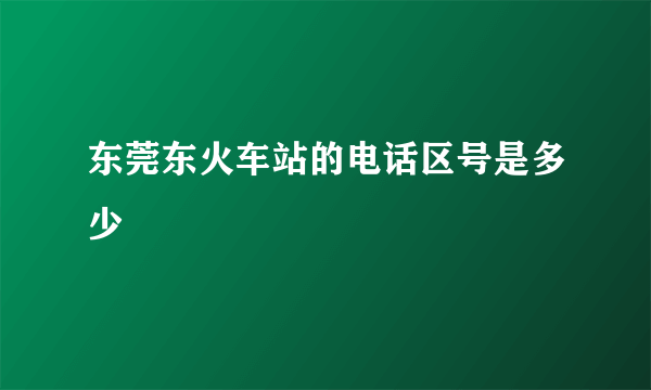 东莞东火车站的电话区号是多少