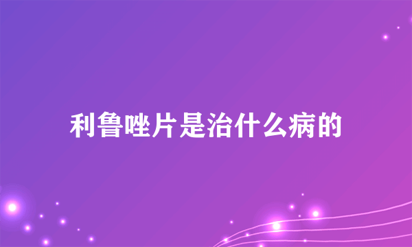 利鲁唑片是治什么病的