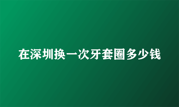 在深圳换一次牙套圈多少钱