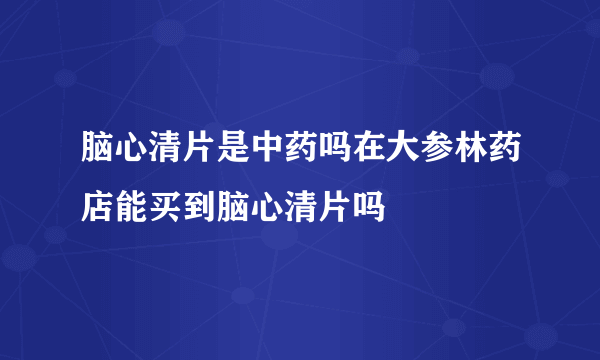 脑心清片是中药吗在大参林药店能买到脑心清片吗