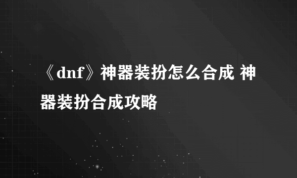《dnf》神器装扮怎么合成 神器装扮合成攻略