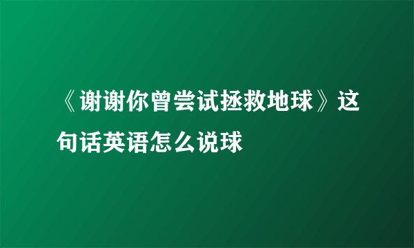 《谢谢你曾尝试拯救地球》这句话英语怎么说球