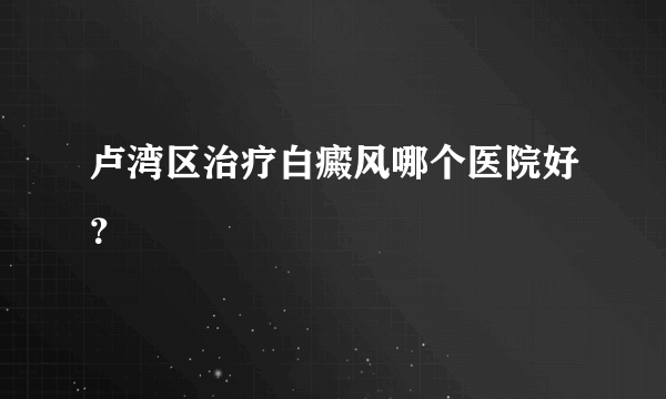 卢湾区治疗白癜风哪个医院好？