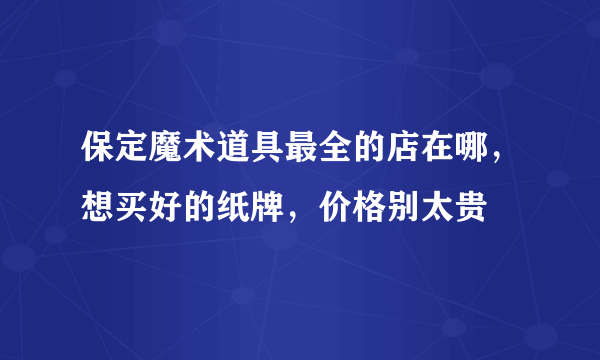 保定魔术道具最全的店在哪，想买好的纸牌，价格别太贵