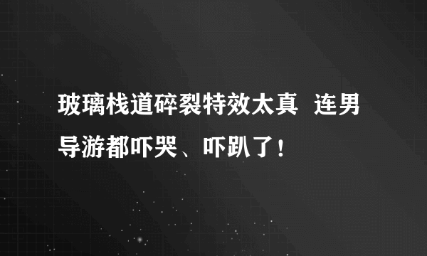 玻璃栈道碎裂特效太真  连男导游都吓哭、吓趴了！