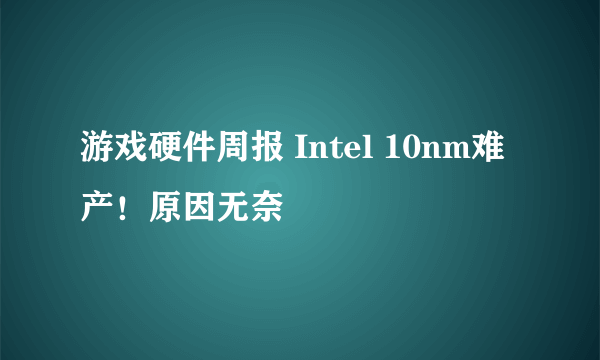 游戏硬件周报 Intel 10nm难产！原因无奈