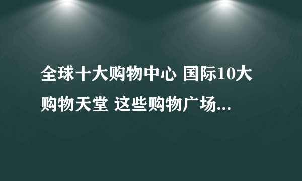 全球十大购物中心 国际10大购物天堂 这些购物广场你知道吗