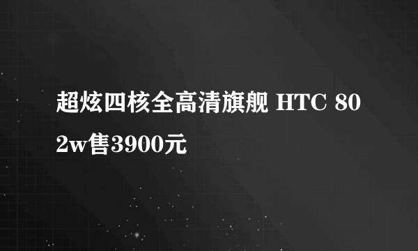 超炫四核全高清旗舰 HTC 802w售3900元