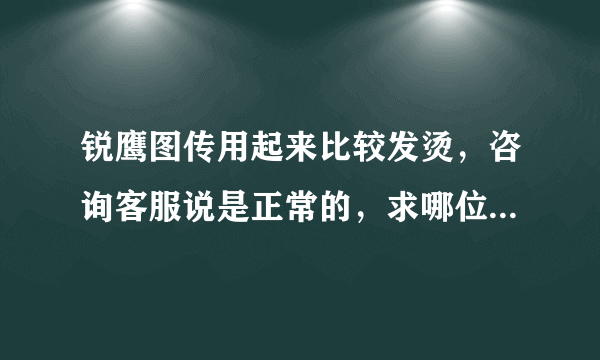 锐鹰图传用起来比较发烫，咨询客服说是正常的，求哪位大神帮忙指点一下？