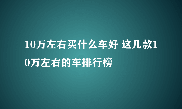 10万左右买什么车好 这几款10万左右的车排行榜