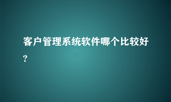 客户管理系统软件哪个比较好?