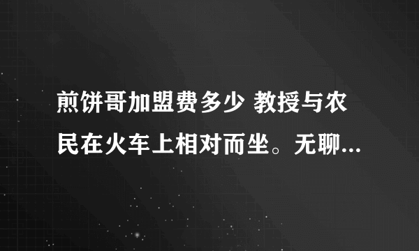 煎饼哥加盟费多少 教授与农民在火车上相对而坐。无聊之际，教授说：我出一道题，你若不知，给我五元；你