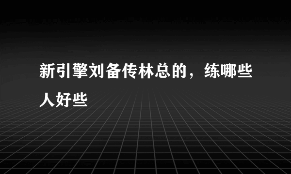 新引擎刘备传林总的，练哪些人好些