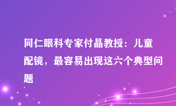 同仁眼科专家付晶教授：儿童配镜，最容易出现这六个典型问题