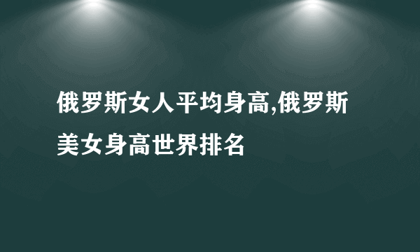 俄罗斯女人平均身高,俄罗斯美女身高世界排名