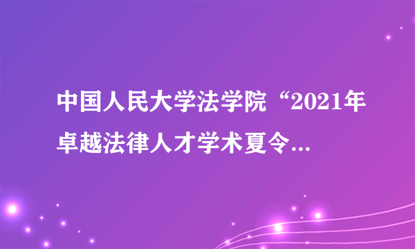中国人民大学法学院“2021年卓越法律人才学术夏令营”——法学硕士项目报名通知
