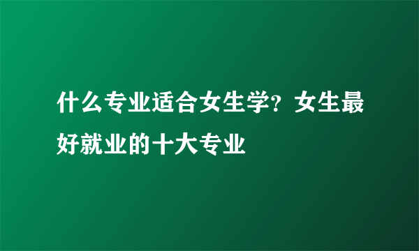 什么专业适合女生学？女生最好就业的十大专业
