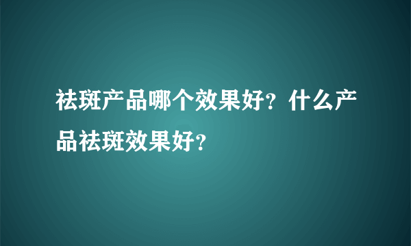 祛斑产品哪个效果好？什么产品祛斑效果好？