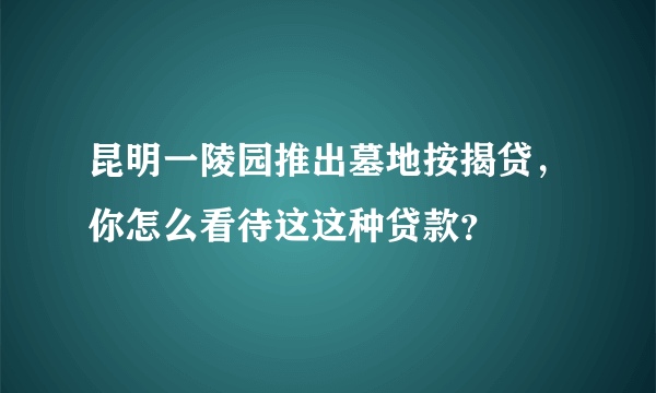 昆明一陵园推出墓地按揭贷，你怎么看待这这种贷款？
