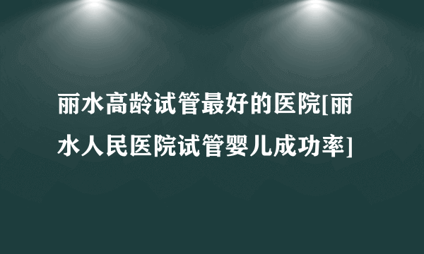 丽水高龄试管最好的医院[丽水人民医院试管婴儿成功率]