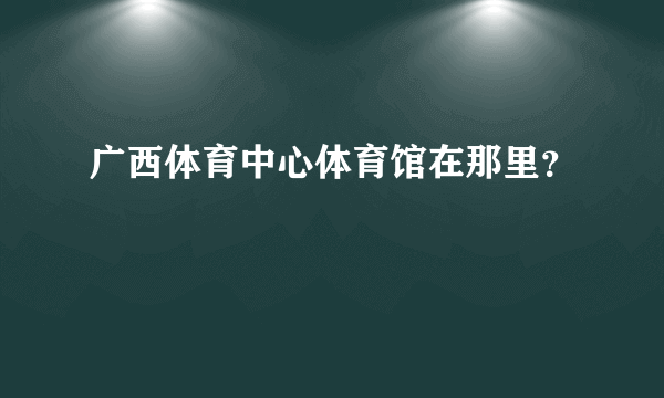 广西体育中心体育馆在那里？